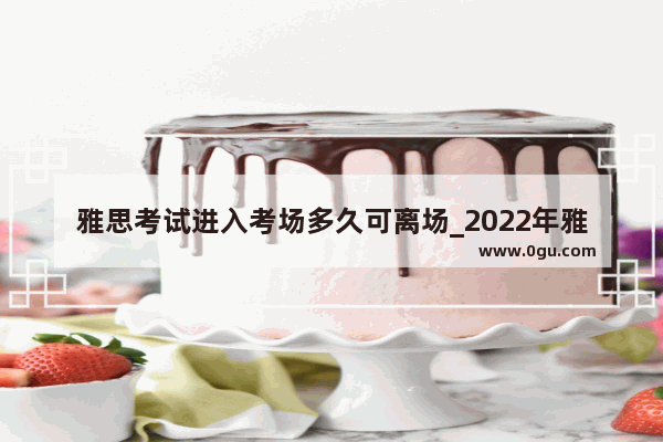 雅思考试进入考场多久可离场_2022年雅思考试报名时间和费用