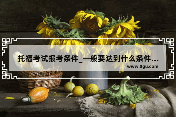 托福考试报考条件_一般要达到什么条件才可以报考托福、雅思