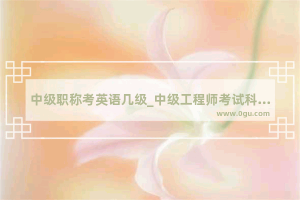 中级职称考英语几级_中级工程师考试科目及要求