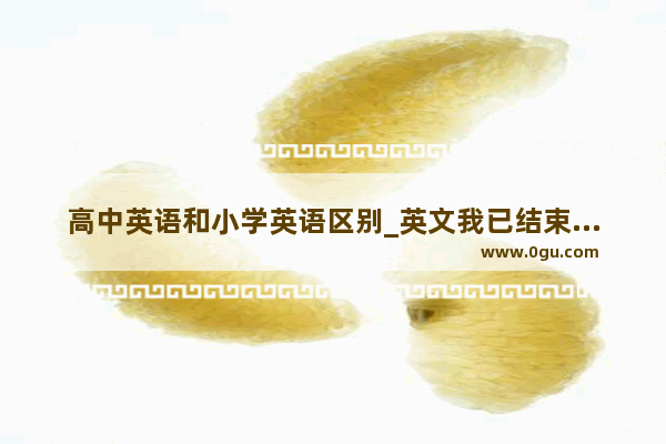 高中英语和小学英语区别_英文我已结束小学生活并即将升入中学.怎么说