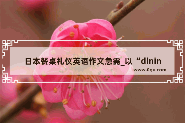 日本餐桌礼仪英语作文急需_以“diningcustomsinChina”为题写一篇英语作文 需原创