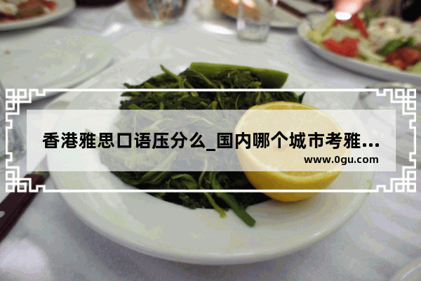 香港雅思口语压分么_国内哪个城市考雅思压分不严重