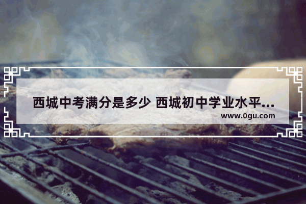 西城中考满分是多少 西城初中学业水平英语考试