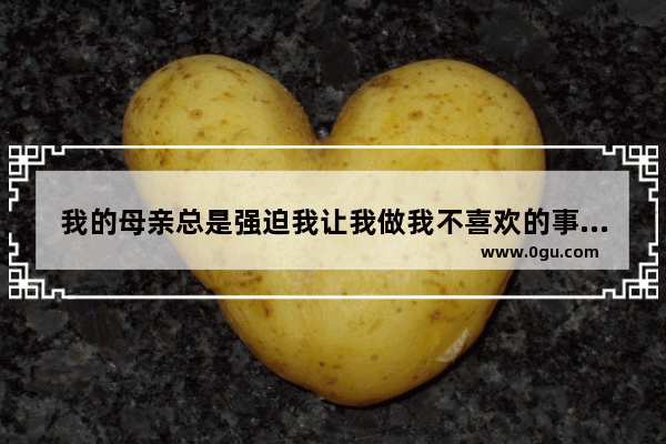 我的母亲总是强迫我让我做我不喜欢的事情。我已经成年了 不想再被压迫该怎么办 妈妈的性格英语作文