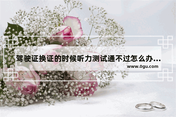 驾驶证换证的时候听力测试通不过怎么办,学习通的英语考试听力