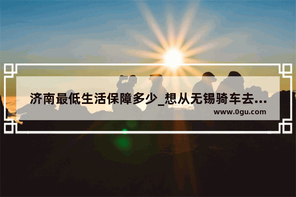 济南最低生活保障多少_想从无锡骑车去福建厦门！能给下路线么？最好有点风景的