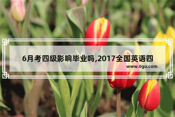 6月考四级影响毕业吗,2017全国英语四级考试