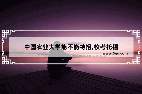 中国农业大学能不能特招,校考托福