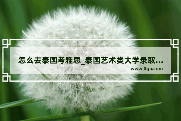 怎么去泰国考雅思_泰国艺术类大学录取条件