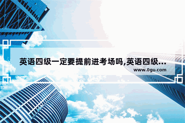 英语四级一定要提前进考场吗,英语四级如何去考场