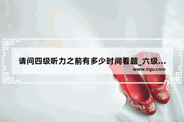 请问四级听力之前有多少时间看题_六级听力具体要多长时间