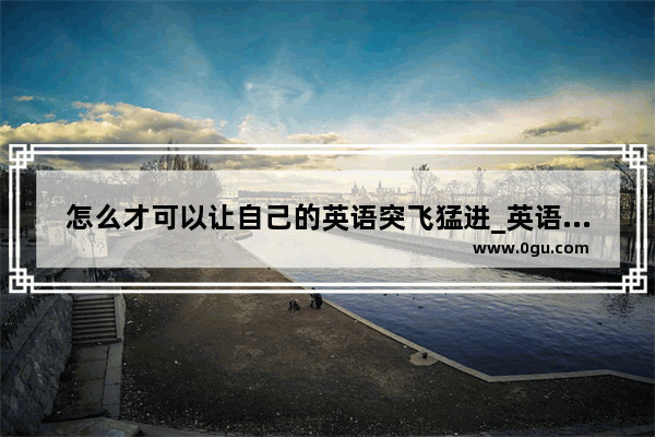 怎么才可以让自己的英语突飞猛进_英语考试怎样才能考好