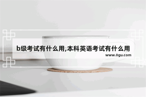 b级考试有什么用,本科英语考试有什么用