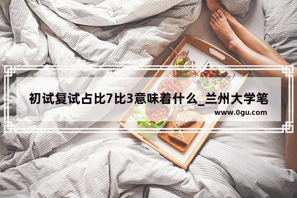 初试复试占比7比3意味着什么_兰州大学笔试复试占多少比例