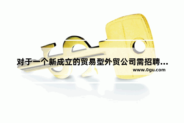 对于一个新成立的贸易型外贸公司需招聘哪些人员 招聘英语口语好