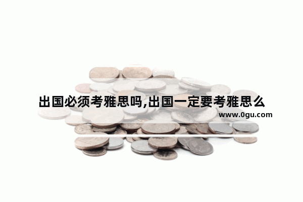 出国必须考雅思吗,出国一定要考雅思么