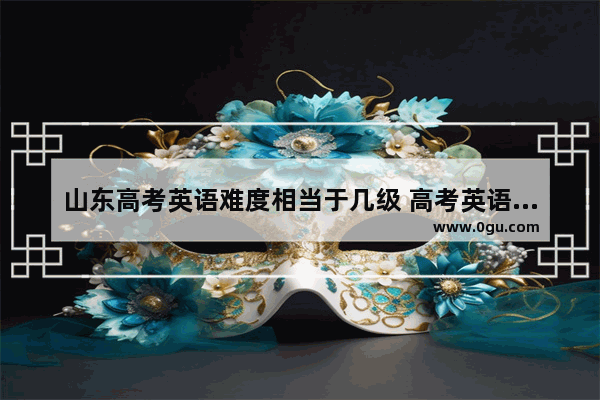 山东高考英语难度相当于几级 高考英语听力对比山东