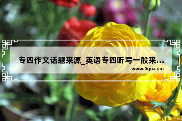 专四作文话题来源_英语专四听写一般来自哪里