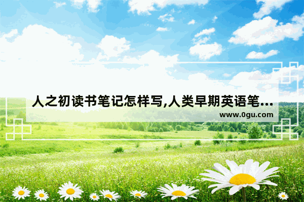 人之初读书笔记怎样写,人类早期英语笔记小学