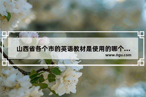 山西省各个市的英语教材是使用的哪个版本的,2016小学英语教材