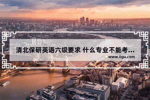 清北保研英语六级要求 什么专业不能考英语六级