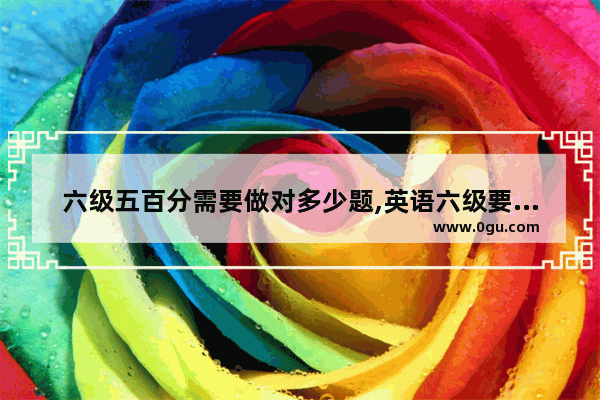 六级五百分需要做对多少题,英语六级要做些什么题目