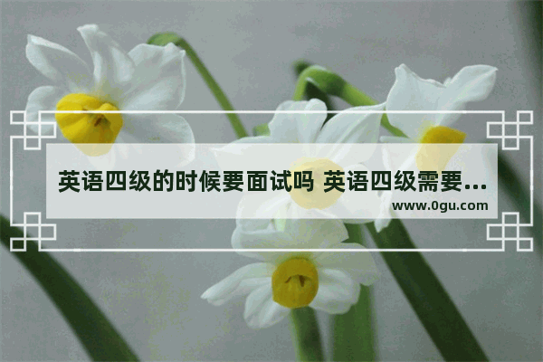 英语四级的时候要面试吗 英语四级需要面试吗