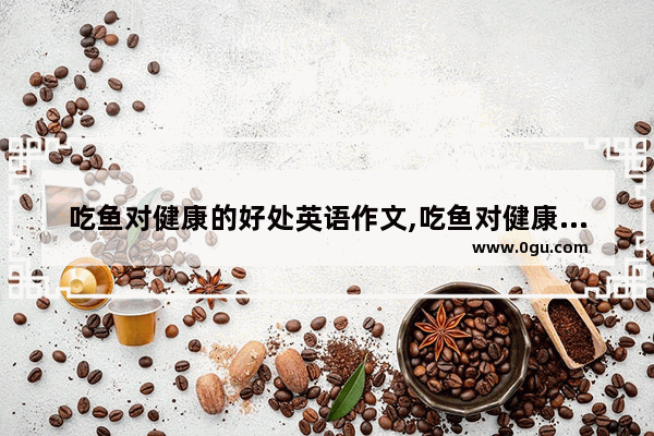 吃鱼对健康的好处英语作文,吃鱼对健康的好处英语作文
