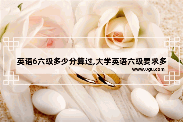 英语6六级多少分算过,大学英语六级要求多少分