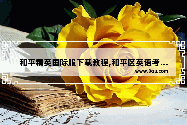 和平精英国际服下载教程,和平区英语考试怎么报名