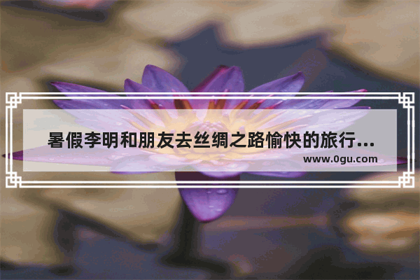 暑假李明和朋友去丝绸之路愉快的旅行英语作文_丝绸之路的重要性作文