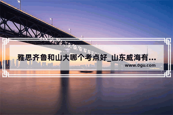 雅思齐鲁和山大哪个考点好_山东威海有没有雅思考点