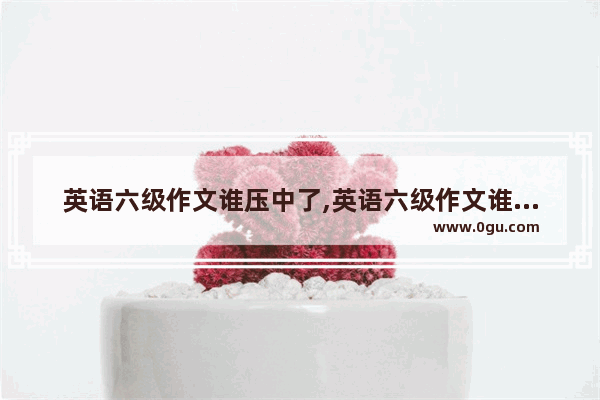英语六级作文谁压中了,英语六级作文谁压中了