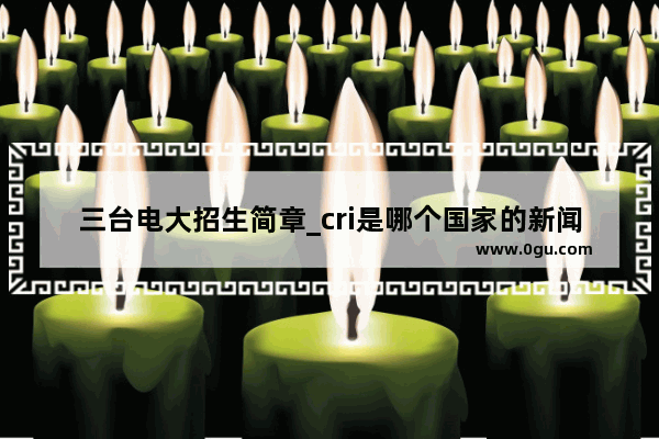 三台电大招生简章_cri是哪个国家的新闻媒体