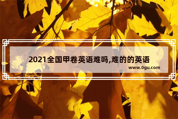 2021全国甲卷英语难吗,难的的英语