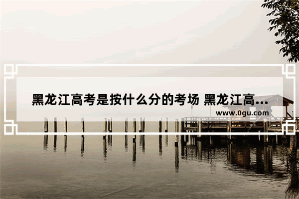 黑龙江高考是按什么分的考场 黑龙江高考英语考试策略
