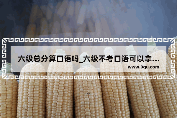六级总分算口语吗_六级不考口语可以拿到证吗