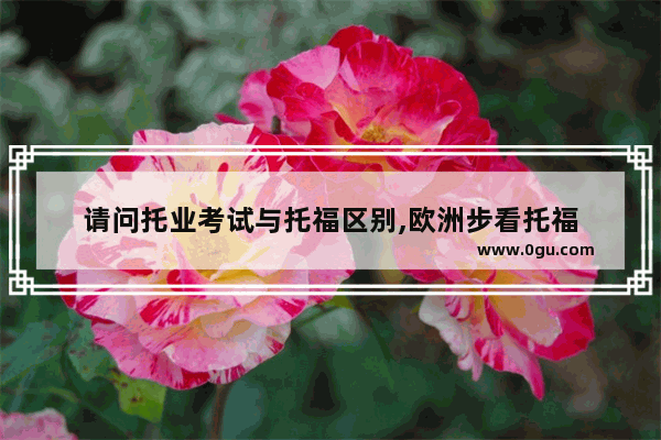 请问托业考试与托福区别,欧洲步看托福