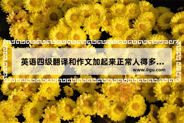 英语四级翻译和作文加起来正常人得多少分_请问 英语四级听力 阅读 写作等各项一般应该得多少分呢