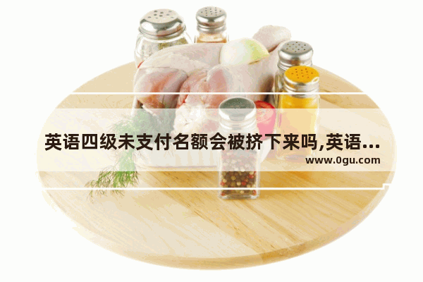 英语四级未支付名额会被挤下来吗,英语四级怎么支付流程