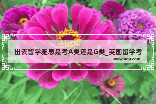 出去留学雅思是考A类还是G类_英国留学考雅思还是托福