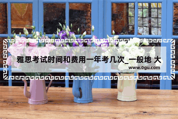 雅思考试时间和费用一年考几次_一般地 大家考雅思要考几次 一次通过的几率大不