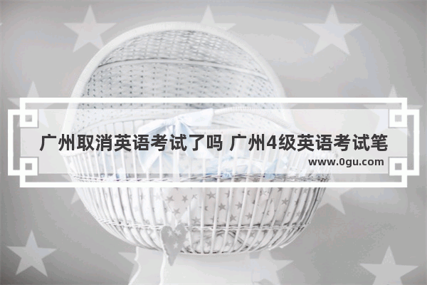 广州取消英语考试了吗 广州4级英语考试笔试凉了