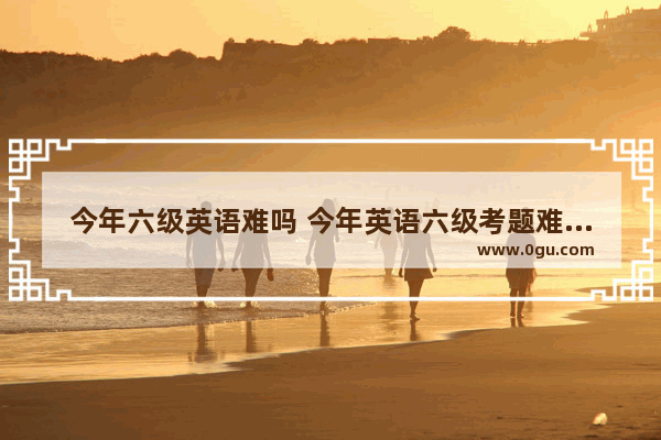 今年六级英语难吗 今年英语六级考题难度如何