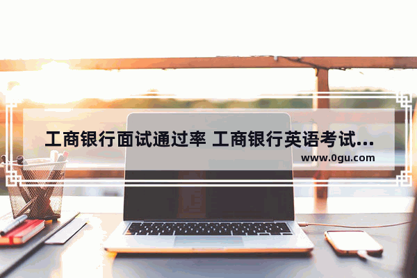 工商银行面试通过率 工商银行英语考试难不难