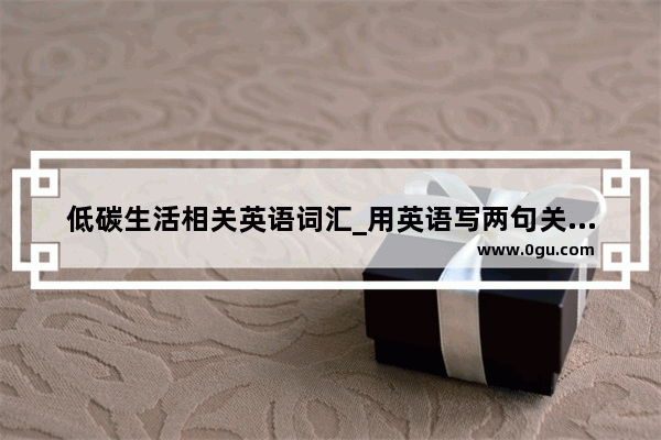 低碳生活相关英语词汇_用英语写两句关于低碳生活的建议