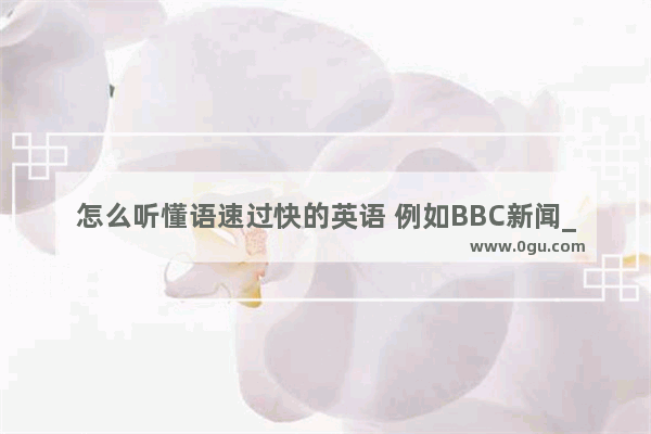 怎么听懂语速过快的英语 例如BBC新闻_英语听力完全跟不上语速怎么办 一个单词想好久