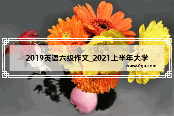 2019英语六级作文_2021上半年大学英语六级作文