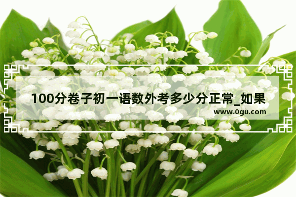 100分卷子初一语数外考多少分正常_如果初一英语一百分满分考九十分左右 初二或以后会怎么样