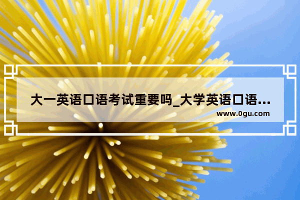 大一英语口语考试重要吗_大学英语口语考试话题万能模板